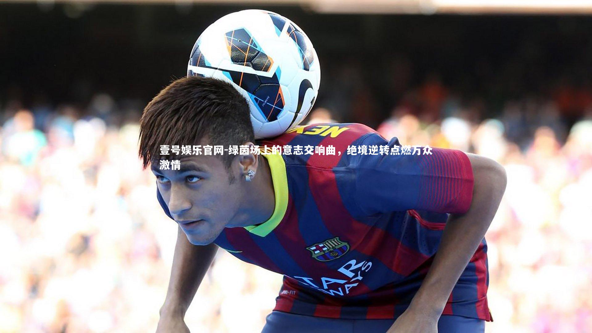 绿茵场上的意志交响曲，绝境逆转点燃万众激情